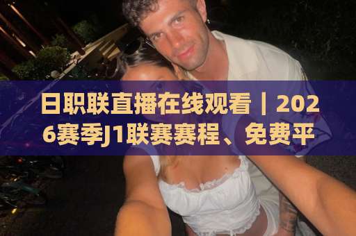 日职联直播在线观看｜2026赛季J1联赛赛程、免费平台与高清观看全攻略：日职联直播在线观看怎么选不踩坑？-靠谱CCTV最全腾讯买球站半全场新用户大礼包赔率导航登录冠军