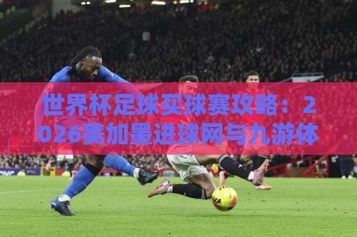 世界杯足球买球赛攻略：2026美加墨进球网与九游体育买球实战技巧【必看】