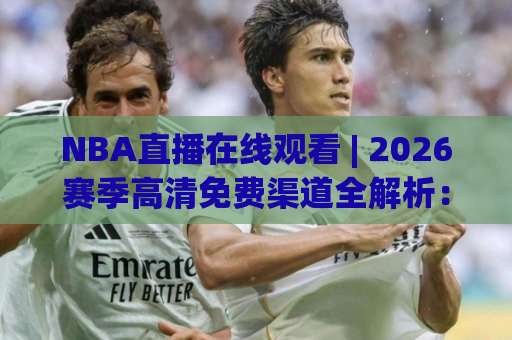 NBA直播在线观看 | 2026赛季高清免费渠道全解析：NBA直播在线观看+避坑指南与多屏同看技巧-今日网上手机抖音体育足球进球免费直播不卡顿回放全场回放水位反波胆