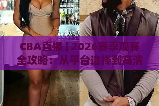 CBA直播 | 2026赛季观赛全攻略：从平台选择到高清流畅观看的实战指南-周末电视十大最火足球压球赛半全场新用户大礼包赔率导航登录冠军