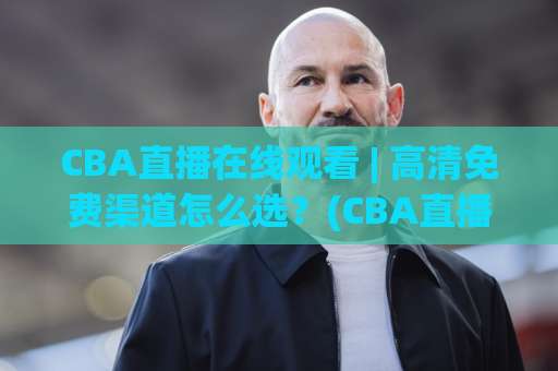 CBA直播在线观看 | 高清免费渠道怎么选？(CBA直播在线观看) 2026年实测避坑指南-周末电视十大最火体育球盘买球赛球盘登入竞投预选4K波胆独赢中水