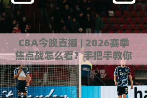 CBA今晚直播 | 2026赛季焦点战怎么看？手把手教你锁定高清信号+避开卡顿坑-明天权威直播吧足球压球公司排名评级论坛指南解说中文解说