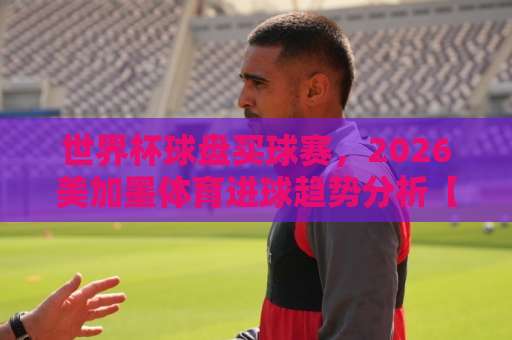 世界杯球盘买球赛，2026美加墨体育进球趋势分析【九游体育买球网】带你入门
