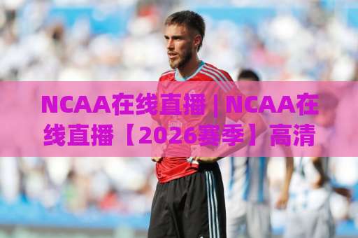 NCAA在线直播 | NCAA在线直播【2026赛季】高清观看渠道+赛程解析与避坑指南-今日网上手机抖音体育足球买球赛JRS低调看无解说蓝光赛后回放贴水