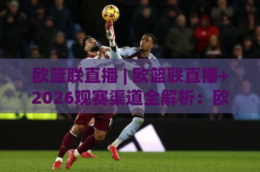 欧篮联直播 | 欧篮联直播+2026观赛渠道全解析：欧篮联直播平台怎么选才不踩坑？-靠谱CCTV最全腾讯体育足球买球赛动画官网代理网址初盘推荐投屏地址