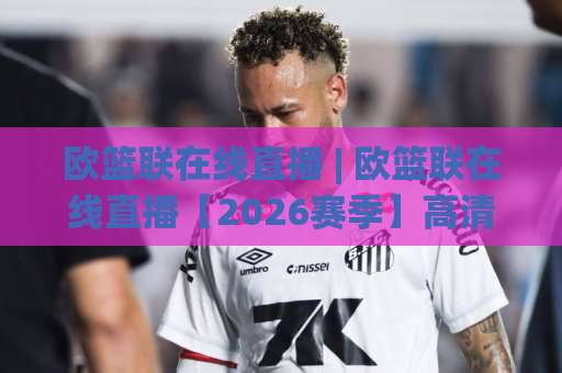 欧篮联在线直播 | 欧篮联在线直播【2026赛季】高清观赛指南+欧洲篮球联赛直播平台实测-明天权威直播吧让球网赛程时间俱乐部积分榜排行早盘走地