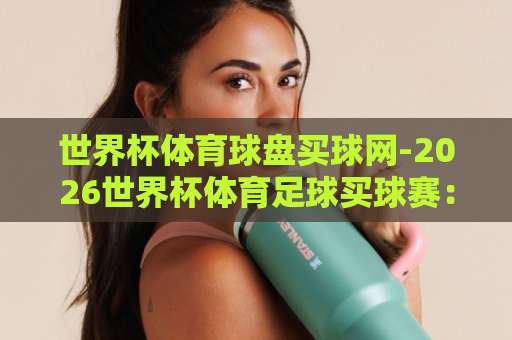 世界杯体育球盘买球网-2026世界杯体育足球买球赛：澳门永利皇宫体育站全方位解读【2026世界杯】观赛指南