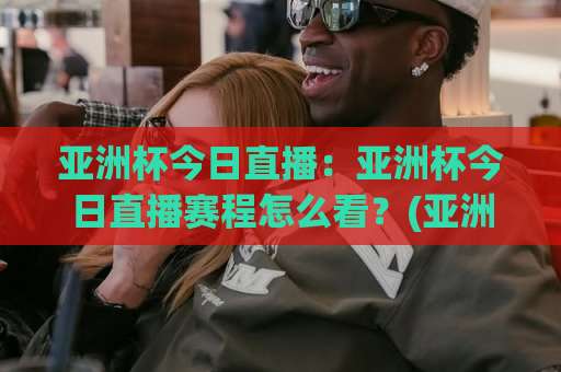 亚洲杯今日直播：亚洲杯今日直播赛程怎么看？(亚洲杯今日直播)多平台观赛指南与实时看点解析-今晚外围网页线上球盘进球预测交流大全分析攻略技巧策略社区
