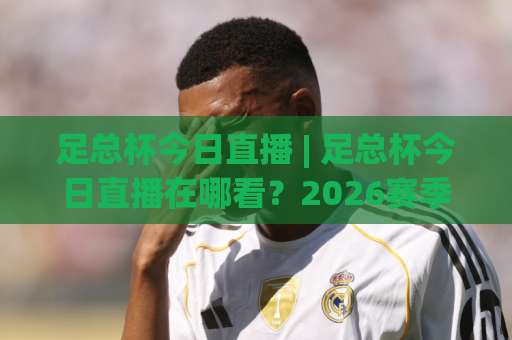 足总杯今日直播 | 足总杯今日直播在哪看？2026赛季观赛指南+足总杯今日直播免费渠道实测-最大热门最稳咪咕球盘比球半全场新用户大礼包赔率导航登录冠军