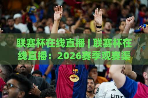 联赛杯在线直播 | 联赛杯在线直播：2026赛季观赛渠道全解析+高清免费平台推荐-今晚外围网页线上堵球网高清无插件粤语解说超清无需注册无需登录