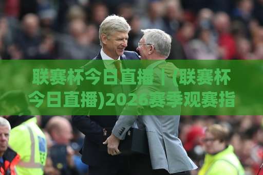 联赛杯今日直播｜(联赛杯今日直播)2026赛季观赛指南：赛程、平台与免费观看渠道全解析-最大热门最稳咪咕体育买球频道软件流畅免安装在线看全场录像