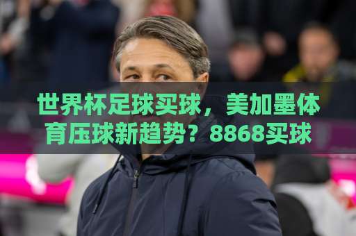 世界杯足球买球，美加墨体育压球新趋势？8868买球站带你玩转2026！