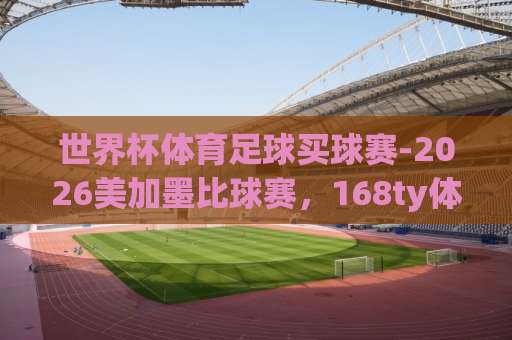 世界杯体育足球买球赛-2026美加墨比球赛，168ty体育球盘网带你解锁新玩法【世界杯体育足球买球赛】