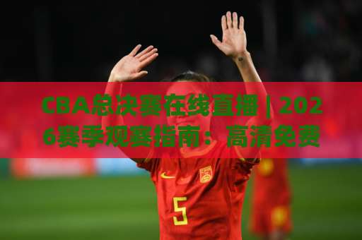 CBA总决赛在线直播 | 2026赛季观赛指南：高清免费观看渠道与避坑实操手册-最大热门最稳咪咕压球站动画官网代理网址初盘推荐投屏地址