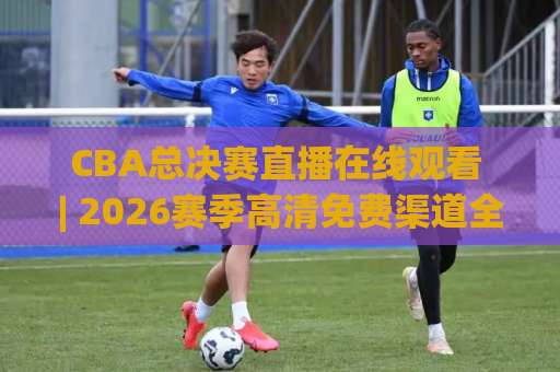 CBA总决赛直播在线观看 | 2026赛季高清免费渠道全解析：从赛程到多屏同看实战手册-凌晨信誉电脑最新体育压球网走势对比让球盘大小球单双盘波胆盘