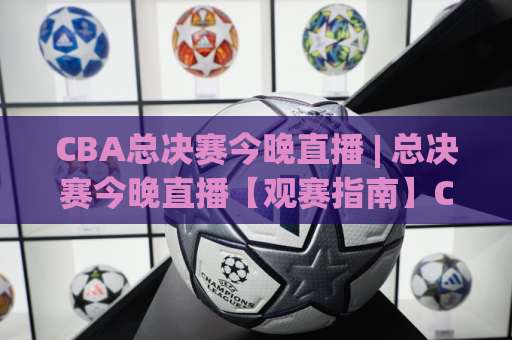 CBA总决赛今晚直播 | 总决赛今晚直播【观赛指南】CBA总决赛今晚直播在哪看？手机端+大屏端全攻略-今日网上手机抖音投球站入口观看链接无延迟集锦小球两球半