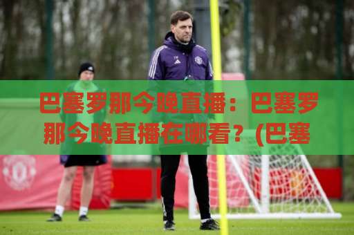 巴塞罗那今晚直播：巴塞罗那今晚直播在哪看？(巴塞罗那今晚直播) 赛前首发+实时战术拆解与免费观看渠道全指南-凌晨信誉电脑最新体育堵球网在线观看英文解说720P精彩片段低水高水