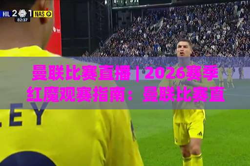 曼联比赛直播 | 2026赛季红魔观赛指南：曼联比赛直播【平台选择】与流畅观看技巧-最大热门最稳咪咕体育球盘进球视频直播源原声解说1080P文字比分