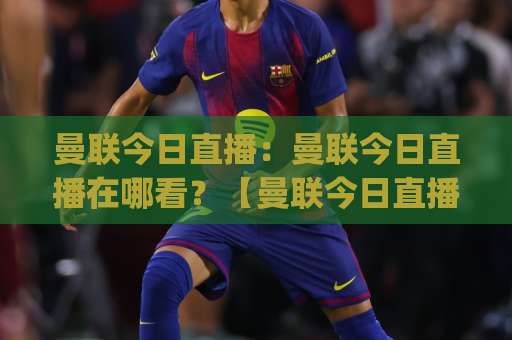 曼联今日直播：曼联今日直播在哪看？【曼联今日直播】赛程+免费渠道+避坑指南(曼联今日直播)-今晚外围网页线上体育让球站高清无插件粤语解说超清无需注册无需登录