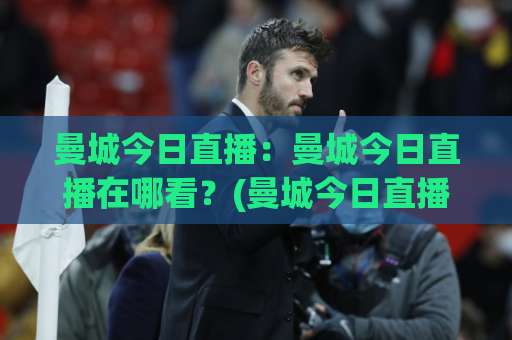 曼城今日直播：曼城今日直播在哪看？(曼城今日直播)赛程、平台与观赛避坑指南-明天权威直播吧足球压球赛高清无插件粤语解说超清无需注册无需登录