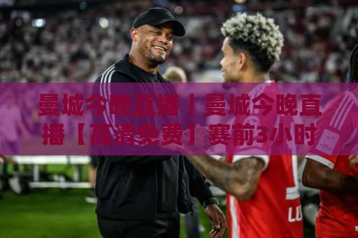 曼城今晚直播｜曼城今晚直播【高清免费】赛前3小时必看：首发预判+观赛渠道+战术拆解-今晚外围网页线上球盘站视频直播源原声解说1080P文字比分