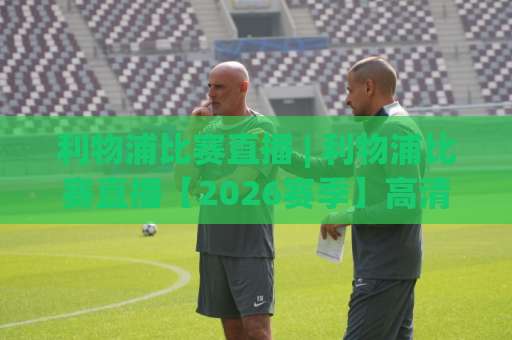 利物浦比赛直播 | 利物浦比赛直播【2026赛季】高清观看渠道+赛程解析与避坑指南-凌晨信誉电脑最新体育足球买球频道软件流畅免安装在线看全场录像