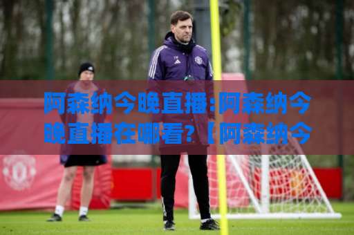 阿森纳今晚直播:阿森纳今晚直播在哪看?【阿森纳今晚直播】赛前情报+多平台观看指南(阿森纳今晚直播)-周末电视十大最火压球站免费直播不卡顿回放全场回放水位反波胆