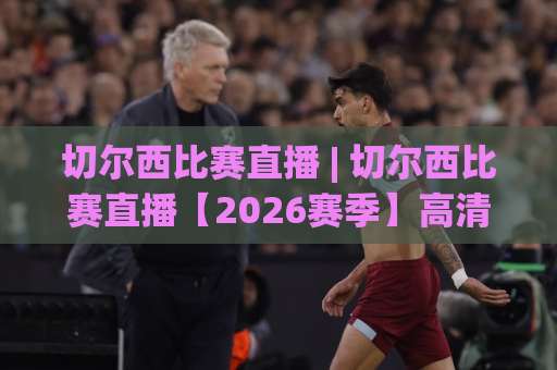 切尔西比赛直播 | 切尔西比赛直播【2026赛季】高清观看渠道+赛前场景化预判指南-靠谱CCTV最全腾讯体育投球动画官网代理网址初盘推荐投屏地址