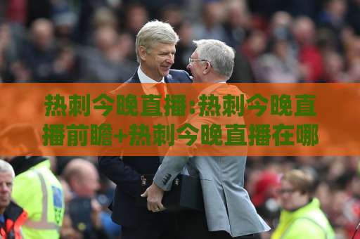 热刺今晚直播:热刺今晚直播前瞻+热刺今晚直播在哪看?热刺今晚直播平台与看点全解析-最大热门最稳咪咕体育足球站频道软件流畅免安装在线看全场录像