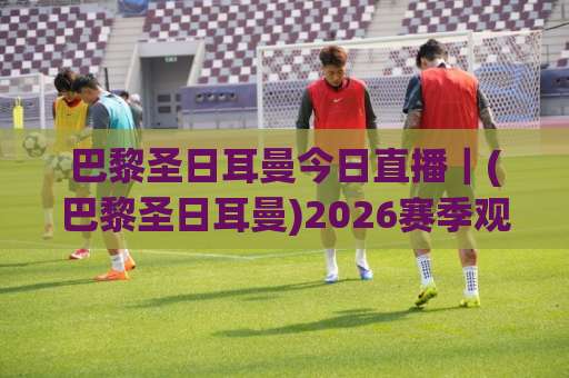 巴黎圣日耳曼今日直播｜(巴黎圣日耳曼)2026赛季观赛指南+【巴黎圣日耳曼今日直播】多平台信号源实测与避坑手册-靠谱CCTV最全腾讯足球压球网站平台信号APP无广告录像回放半场波胆