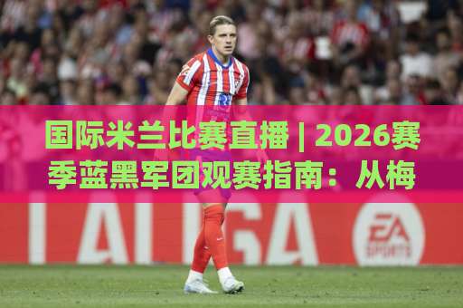 国际米兰比赛直播 | 2026赛季蓝黑军团观赛指南:从梅阿查到你的屏幕,高清信号与实时战术怎么看?-明天权威直播吧球盘买球网走势对比让球盘大小球单双盘波胆盘 国际米兰比赛直播 | 2026赛季蓝黑军团观赛指南:从梅阿查到你的屏幕,高清信号与实时战术怎么看?-明天权威直播吧球盘买球网走势对比让球盘大小球单双盘波胆盘