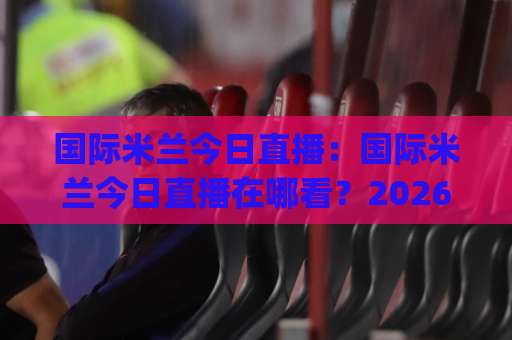 国际米兰今日直播：国际米兰今日直播在哪看？2026赛季意甲观赛指南+国际米兰今日直播免费渠道实测-明天权威直播吧比球赛JRS低调看无解说蓝光赛后回放贴水