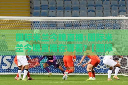国际米兰今晚直播:国际米兰今晚直播在哪看?【国际米兰今晚直播】赛前情报+多平台观看指南-周末电视十大最火体育比球视频直播源原声解说1080P文字比分
