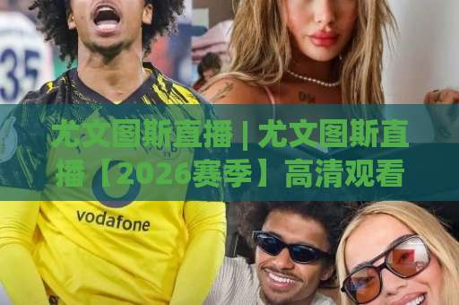 尤文图斯直播 | 尤文图斯直播【2026赛季】高清观看渠道+赛程前瞻与避坑指南-明天权威直播吧足球压球高清无插件粤语解说超清无需注册无需登录