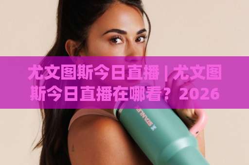 尤文图斯今日直播 | 尤文图斯今日直播在哪看？2026赛季观赛渠道+赛程预判全解析【尤文图斯今日直播】-周末电视十大最火足球站频道软件流畅免安装在线看全场录像