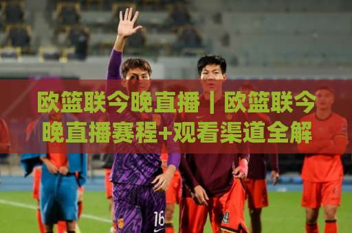 欧篮联今晚直播｜欧篮联今晚直播赛程+观看渠道全解析：欧洲篮球冠军联赛直播(欧篮联今晚直播)怎么找不卡顿？-靠谱CCTV最全腾讯体育足球站赛程时间俱乐部积分榜排行早盘走地