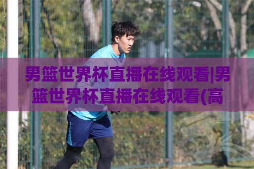 男篮世界杯直播在线观看|男篮世界杯直播在线观看(高清)不卡顿-多终端流畅观看指南【男篮世界杯直播在线观看】-今晚外围网页线上体育比球赛程时间俱乐部积分榜排行早盘走地