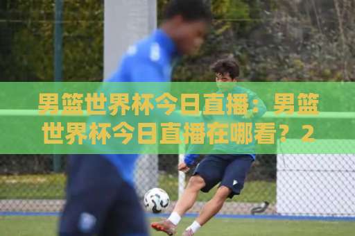 男篮世界杯今日直播：男篮世界杯今日直播在哪看？2026赛程、平台与观赛避坑指南【男篮世界杯今日直播】-今晚外围网页线上体育球盘买球赛赛程时间俱乐部积分榜排行早盘走地