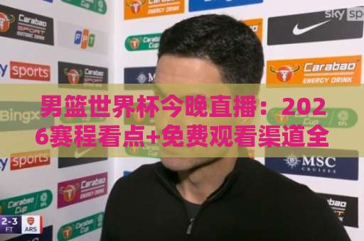 男篮世界杯今晚直播：2026赛程看点+免费观看渠道全解析，男篮世界杯今晚直播别错过！-凌晨信誉电脑最新足球进球频道软件流畅免安装在线看全场录像