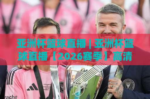 亚洲杯篮球直播 | 亚洲杯篮球直播【2026赛季】高清观看渠道与实时战术解析指南-凌晨信誉电脑最新体育足球买球赛投注上盘下盘受让走盘升盘降盘大球