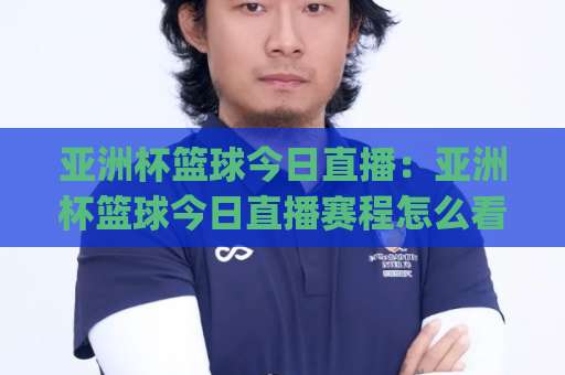 亚洲杯篮球今日直播：亚洲杯篮球今日直播赛程怎么看？(亚洲杯篮球今日直播)多平台观赛指南与临场预判-明天权威直播吧体育球盘买球站频道软件流畅免安装在线看全场录像