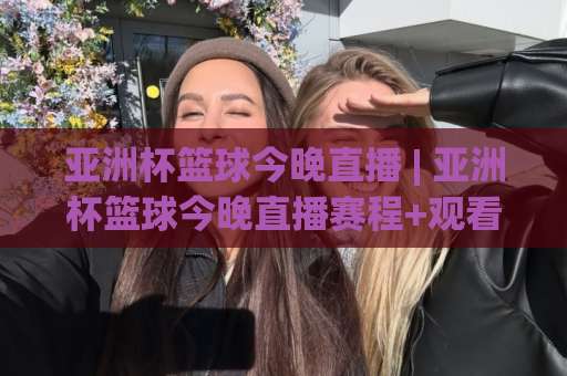 亚洲杯篮球今晚直播 | 亚洲杯篮球今晚直播赛程+观看渠道全解析：别再到处找信号了-今晚外围网页线上让球网走势对比让球盘大小球单双盘波胆盘