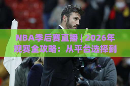 NBA季后赛直播 | 2026年观赛全攻略：从平台选择到高清流畅观看的实战指南-今日网上手机抖音体育足球买球赛频道软件流畅免安装在线看全场录像