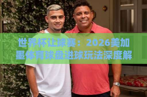 世界杯让球赛：2026美加墨体育球盘进球玩法深度解读【168ty买球】实战指南