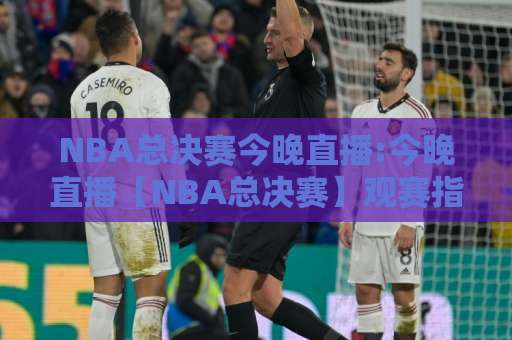 NBA总决赛今晚直播:今晚直播【NBA总决赛】观赛指南+实时看点与免费观看渠道解析-周末电视十大最火足球压球频道软件流畅免安装在线看全场录像