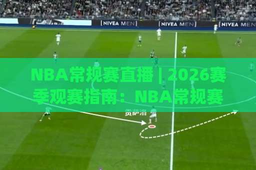 NBA常规赛直播 | 2026赛季观赛指南：NBA常规赛直播平台选择与高清流畅观看技巧(NBA常规赛直播)-今晚外围网页线上让球站入口观看链接无延迟集锦小球两球半