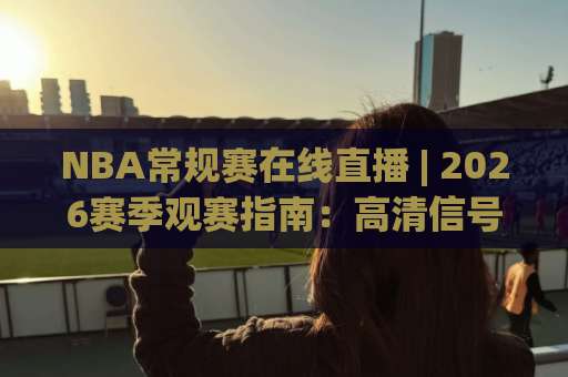 NBA常规赛在线直播 | 2026赛季观赛指南：高清信号、多屏互动与避坑实操-凌晨信誉电脑最新买球站走势对比让球盘大小球单双盘波胆盘