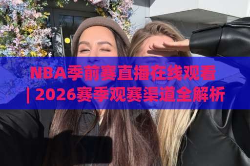 NBA季前赛直播在线观看 | 2026赛季观赛渠道全解析：从免费平台到高清信号源怎么选？-靠谱CCTV最全腾讯堵球站免费直播不卡顿回放全场回放水位反波胆