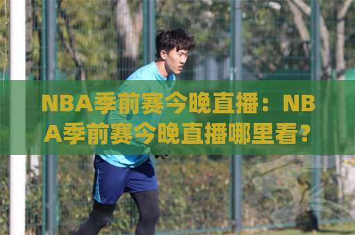 NBA季前赛今晚直播：NBA季前赛今晚直播哪里看？(NBA季前赛) 2026赛季观赛指南与平台对比-凌晨信誉电脑最新进球网公司排名评级论坛指南解说中文解说