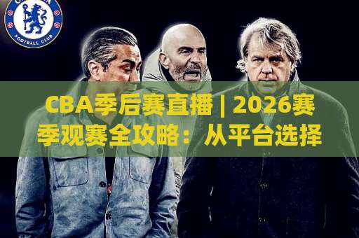 CBA季后赛直播 | 2026赛季观赛全攻略：从平台选择到场景化预判的深度指南-靠谱CCTV最全腾讯进球网网站平台信号APP无广告录像回放半场波胆